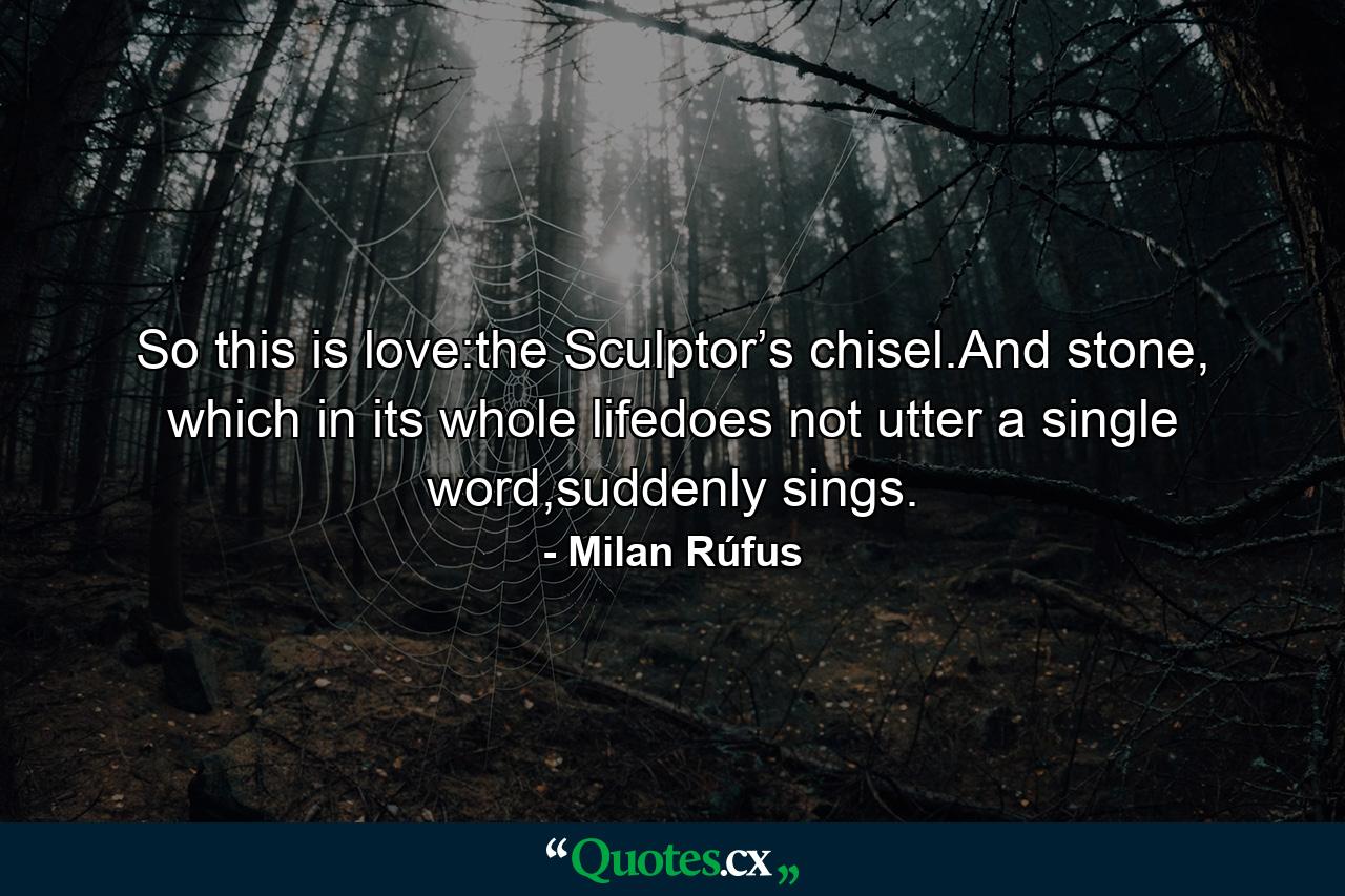 So this is love:the Sculptor’s chisel.And stone, which in its whole lifedoes not utter a single word,suddenly sings. - Quote by Milan Rúfus