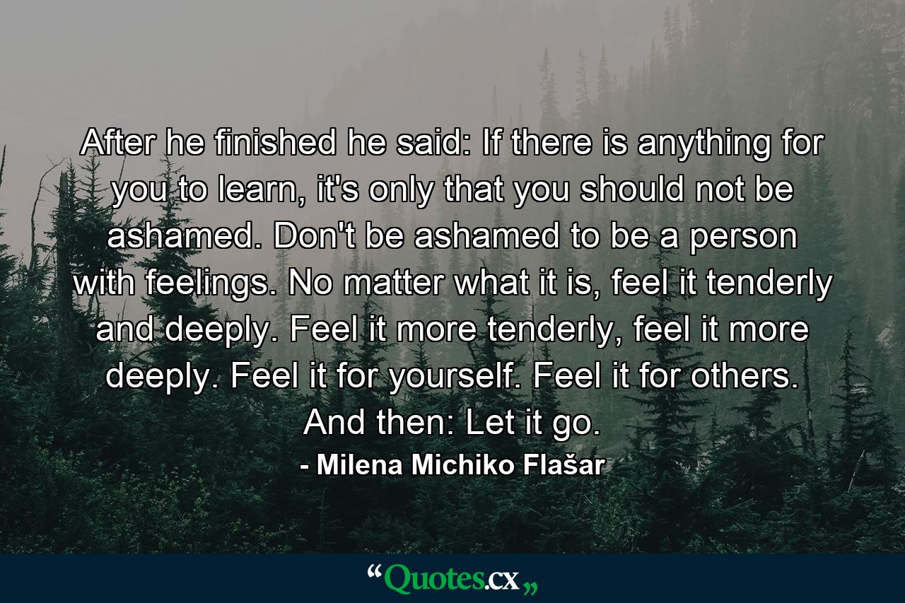 After he finished he said: If there is anything for you to learn, it's only that you should not be ashamed. Don't be ashamed to be a person with feelings. No matter what it is, feel it tenderly and deeply. Feel it more tenderly, feel it more deeply. Feel it for yourself. Feel it for others. And then: Let it go. - Quote by Milena Michiko Flašar