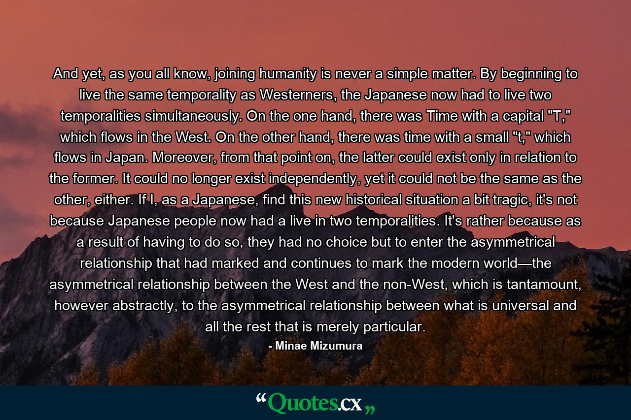 And yet, as you all know, joining humanity is never a simple matter. By beginning to live the same temporality as Westerners, the Japanese now had to live two temporalities simultaneously. On the one hand, there was Time with a capital 