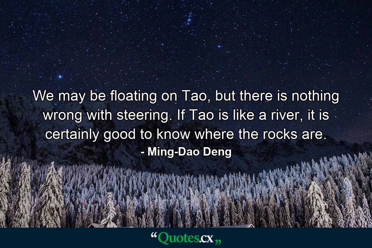 We may be floating on Tao, but there is nothing wrong with steering. If Tao is like a river, it is certainly good to know where the rocks are. - Quote by Ming-Dao Deng