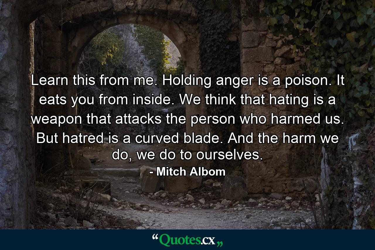 Learn this from me. Holding anger is a poison. It eats you from inside. We think that hating is a weapon that attacks the person who harmed us. But hatred is a curved blade. And the harm we do, we do to ourselves. - Quote by Mitch Albom