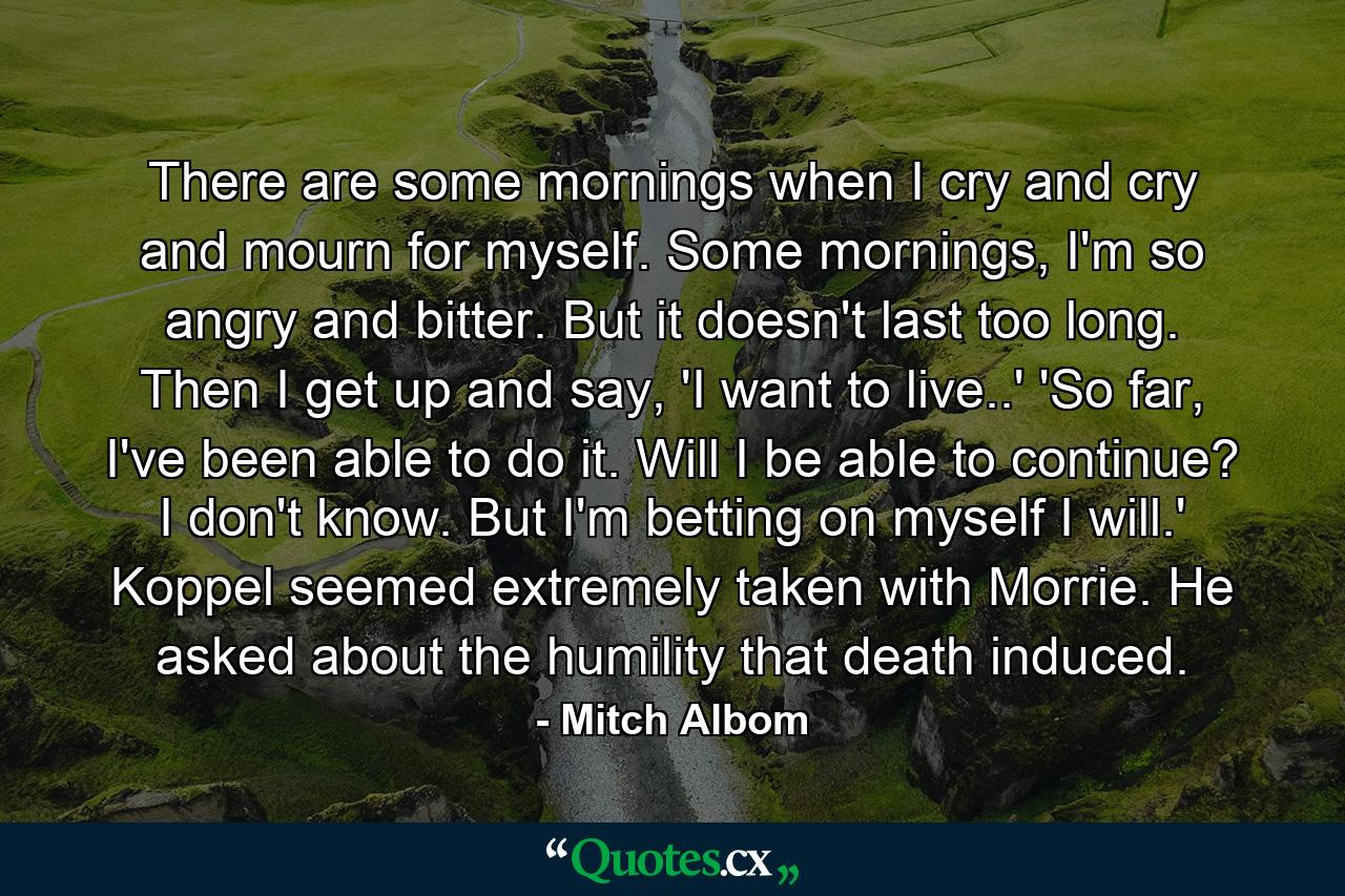 There are some mornings when I cry and cry and mourn for myself. Some mornings, I'm so angry and bitter. But it doesn't last too long. Then I get up and say, 'I want to live..' 'So far, I've been able to do it. Will I be able to continue? I don't know. But I'm betting on myself I will.' Koppel seemed extremely taken with Morrie. He asked about the humility that death induced. - Quote by Mitch Albom