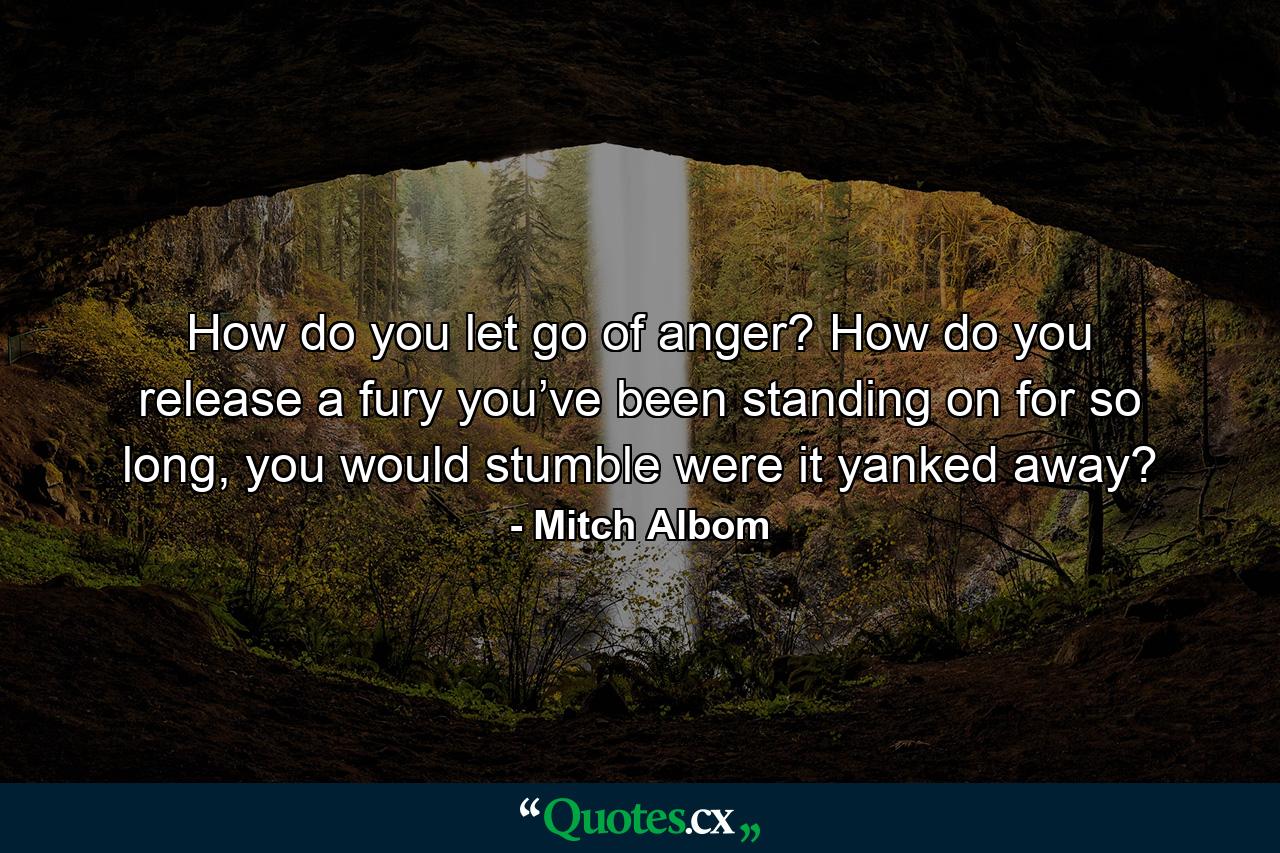 How do you let go of anger? How do you release a fury you’ve been standing on for so long, you would stumble were it yanked away? - Quote by Mitch Albom