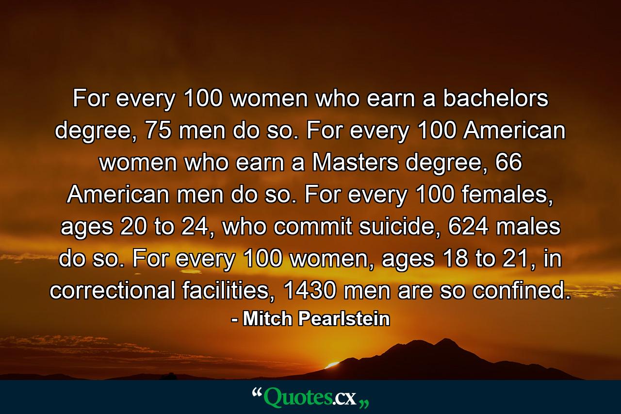 For every 100 women who earn a bachelors degree, 75 men do so. For every 100 American women who earn a Masters degree, 66 American men do so. For every 100 females, ages 20 to 24, who commit suicide, 624 males do so. For every 100 women, ages 18 to 21, in correctional facilities, 1430 men are so confined. - Quote by Mitch Pearlstein