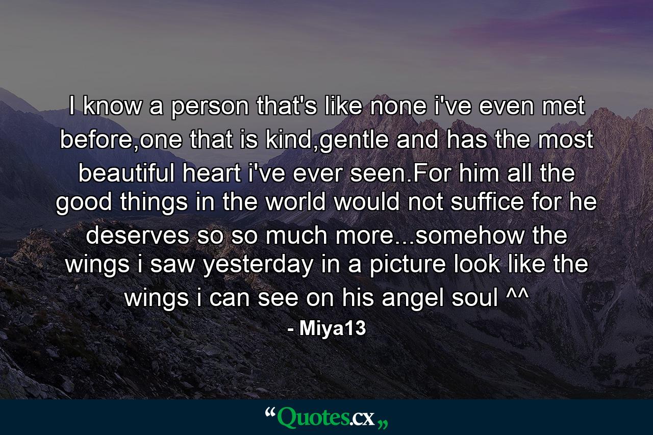 I know a person that's like none i've even met before,one that is kind,gentle and has the most beautiful heart i've ever seen.For him all the good things in the world would not suffice for he deserves so so much more...somehow the wings i saw yesterday in a picture look like the wings i can see on his angel soul ^^ - Quote by Miya13