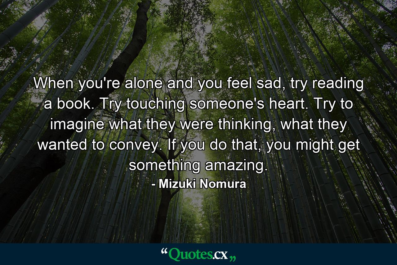 When you're alone and you feel sad, try reading a book. Try touching someone's heart. Try to imagine what they were thinking, what they wanted to convey. If you do that, you might get something amazing. - Quote by Mizuki Nomura