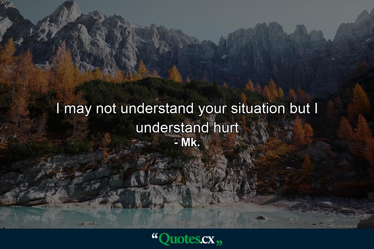 I may not understand your situation but I understand hurt - Quote by Mk.