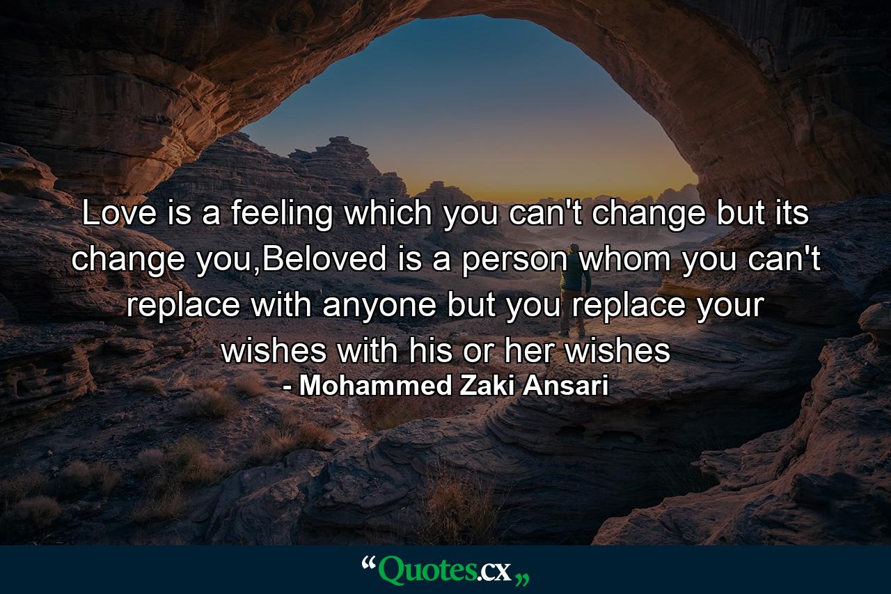 Love is a feeling which you can't change but its change you,Beloved is a person whom you can't replace with anyone but you replace your wishes with his or her wishes - Quote by Mohammed Zaki Ansari