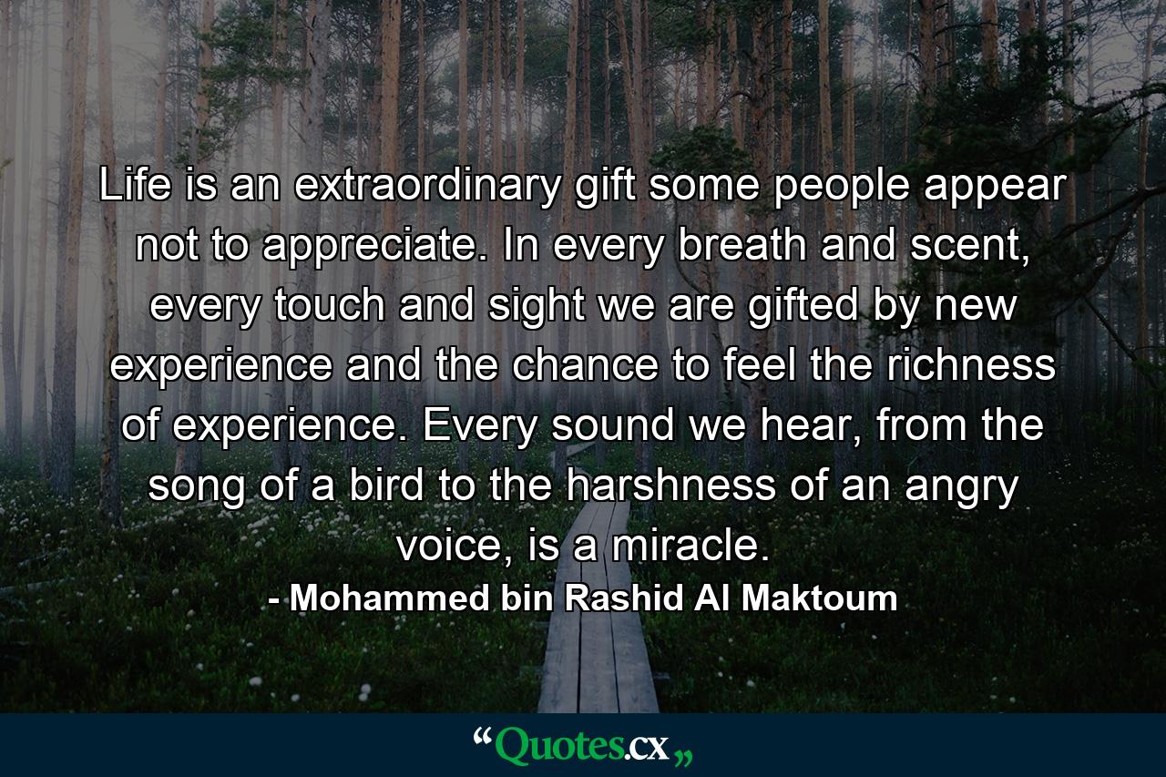 Life is an extraordinary gift some people appear not to appreciate. In every breath and scent, every touch and sight we are gifted by new experience and the chance to feel the richness of experience. Every sound we hear, from the song of a bird to the harshness of an angry voice, is a miracle. - Quote by Mohammed bin Rashid Al Maktoum