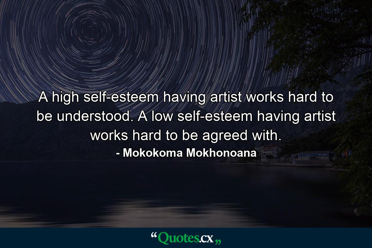 A high self-esteem having artist works hard to be understood. A low self-esteem having artist works hard to be agreed with. - Quote by Mokokoma Mokhonoana