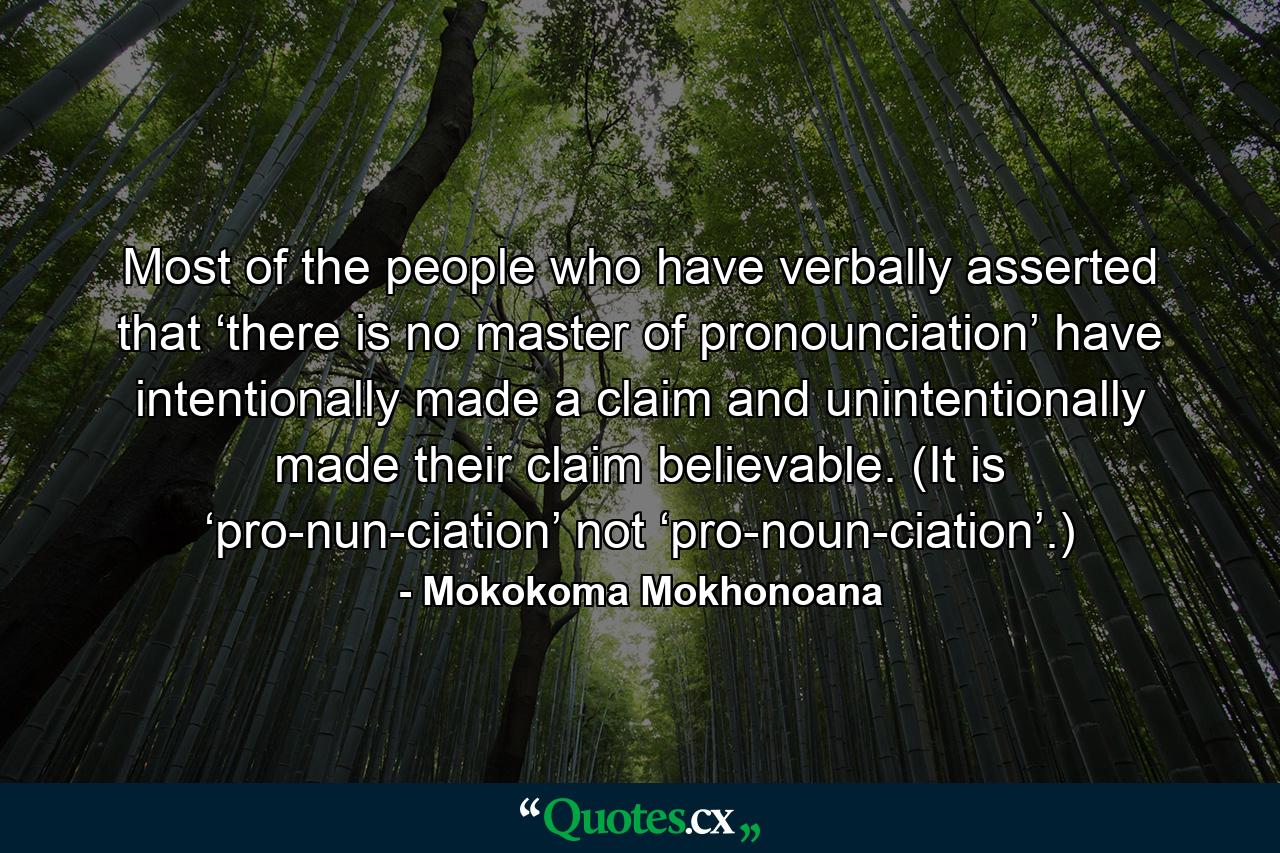 Most of the people who have verbally asserted that ‘there is no master of pronounciation’ have intentionally made a claim and unintentionally made their claim believable. (It is ‘pro-nun-ciation’ not ‘pro-noun-ciation’.) - Quote by Mokokoma Mokhonoana