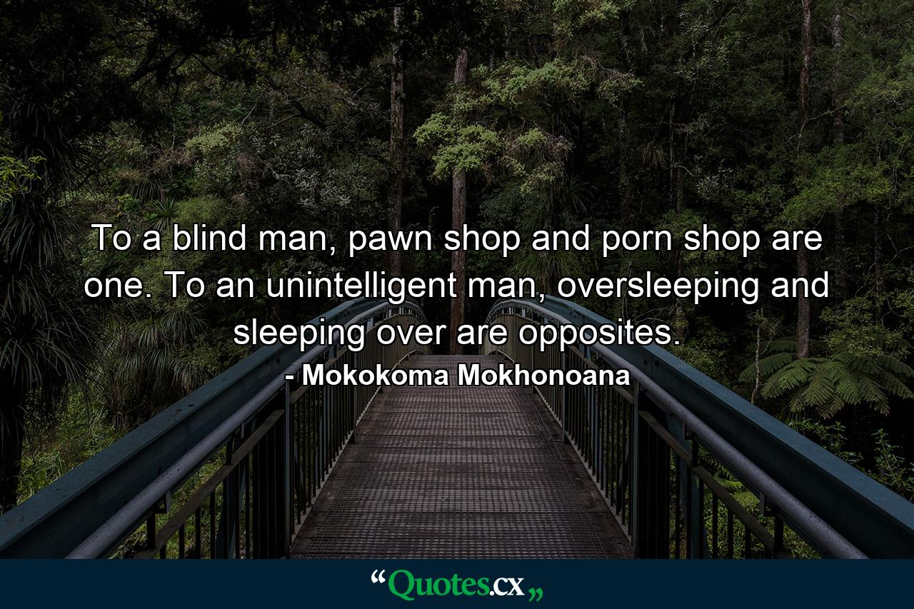 To a blind man, pawn shop and porn shop are one. To an unintelligent man, oversleeping and sleeping over are opposites. - Quote by Mokokoma Mokhonoana