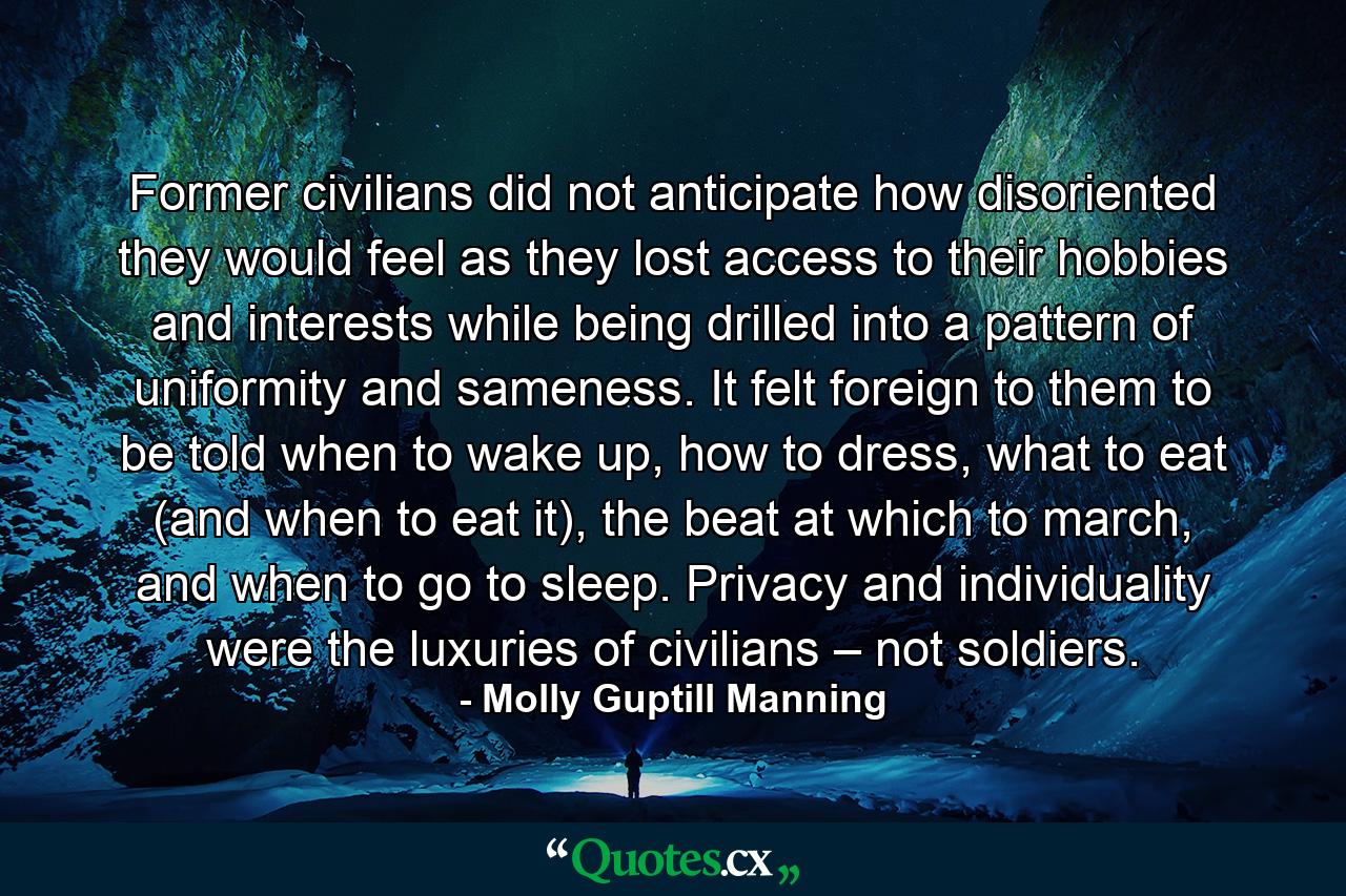 Former civilians did not anticipate how disoriented they would feel as they lost access to their hobbies and interests while being drilled into a pattern of uniformity and sameness. It felt foreign to them to be told when to wake up, how to dress, what to eat (and when to eat it), the beat at which to march, and when to go to sleep. Privacy and individuality were the luxuries of civilians – not soldiers. - Quote by Molly Guptill Manning