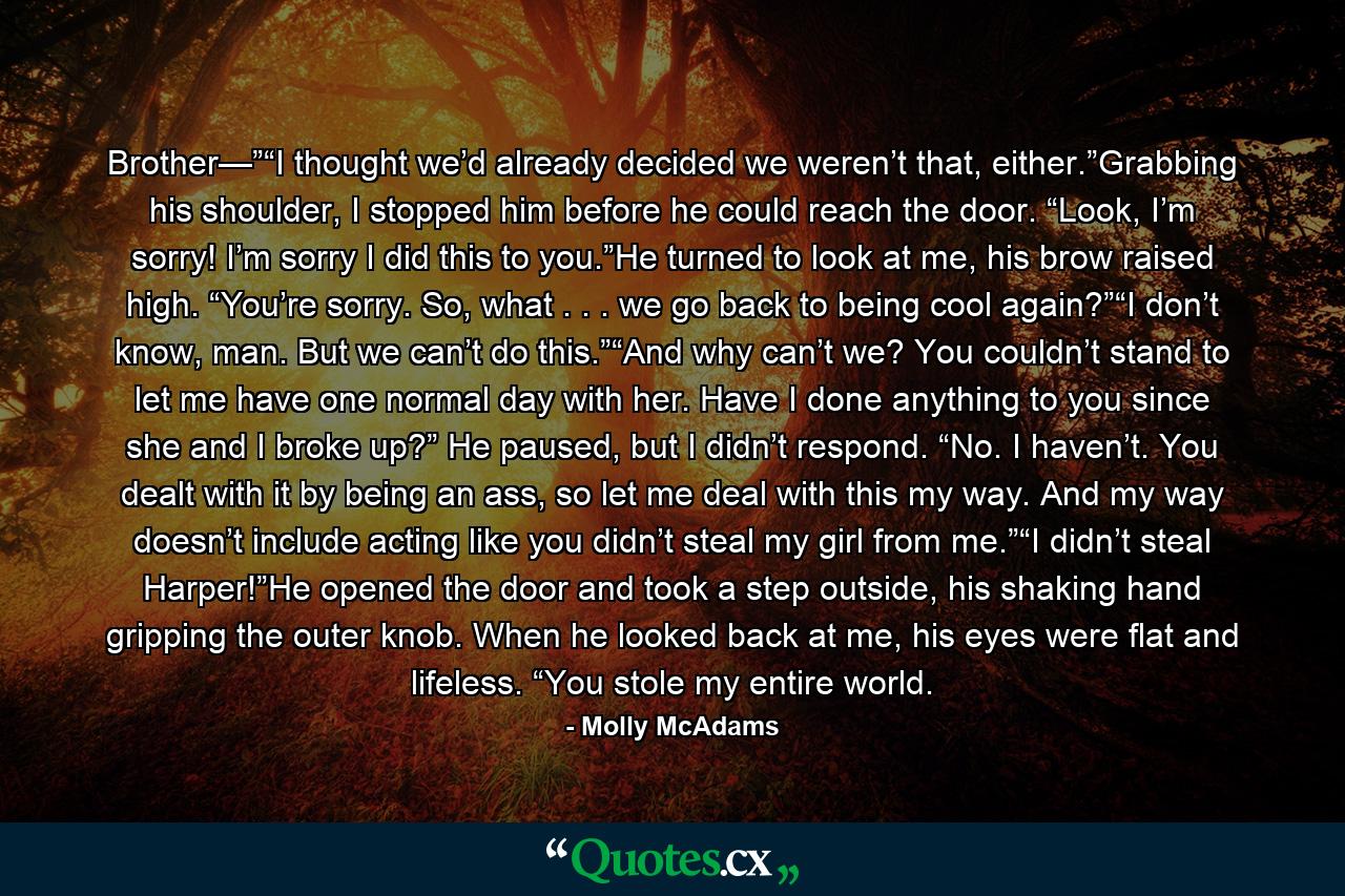 Brother—”“I thought we’d already decided we weren’t that, either.”Grabbing his shoulder, I stopped him before he could reach the door. “Look, I’m sorry! I’m sorry I did this to you.”He turned to look at me, his brow raised high. “You’re sorry. So, what . . . we go back to being cool again?”“I don’t know, man. But we can’t do this.”“And why can’t we? You couldn’t stand to let me have one normal day with her. Have I done anything to you since she and I broke up?” He paused, but I didn’t respond. “No. I haven’t. You dealt with it by being an ass, so let me deal with this my way. And my way doesn’t include acting like you didn’t steal my girl from me.”“I didn’t steal Harper!”He opened the door and took a step outside, his shaking hand gripping the outer knob. When he looked back at me, his eyes were flat and lifeless. “You stole my entire world. - Quote by Molly McAdams