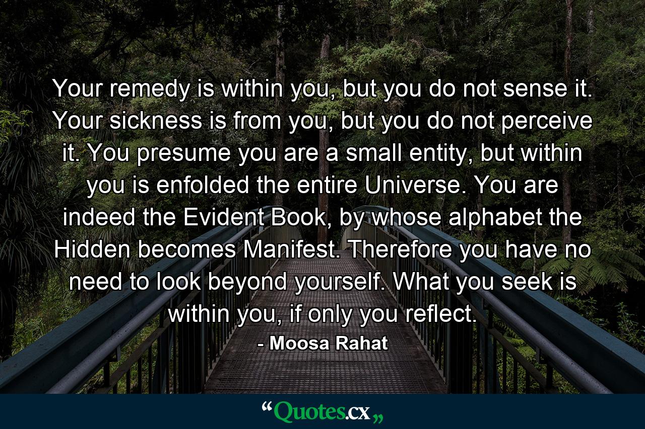 Your remedy is within you, but you do not sense it. Your sickness is from you, but you do not perceive it. You presume you are a small entity, but within you is enfolded the entire Universe. You are indeed the Evident Book, by whose alphabet the Hidden becomes Manifest. Therefore you have no need to look beyond yourself. What you seek is within you, if only you reflect. - Quote by Moosa Rahat