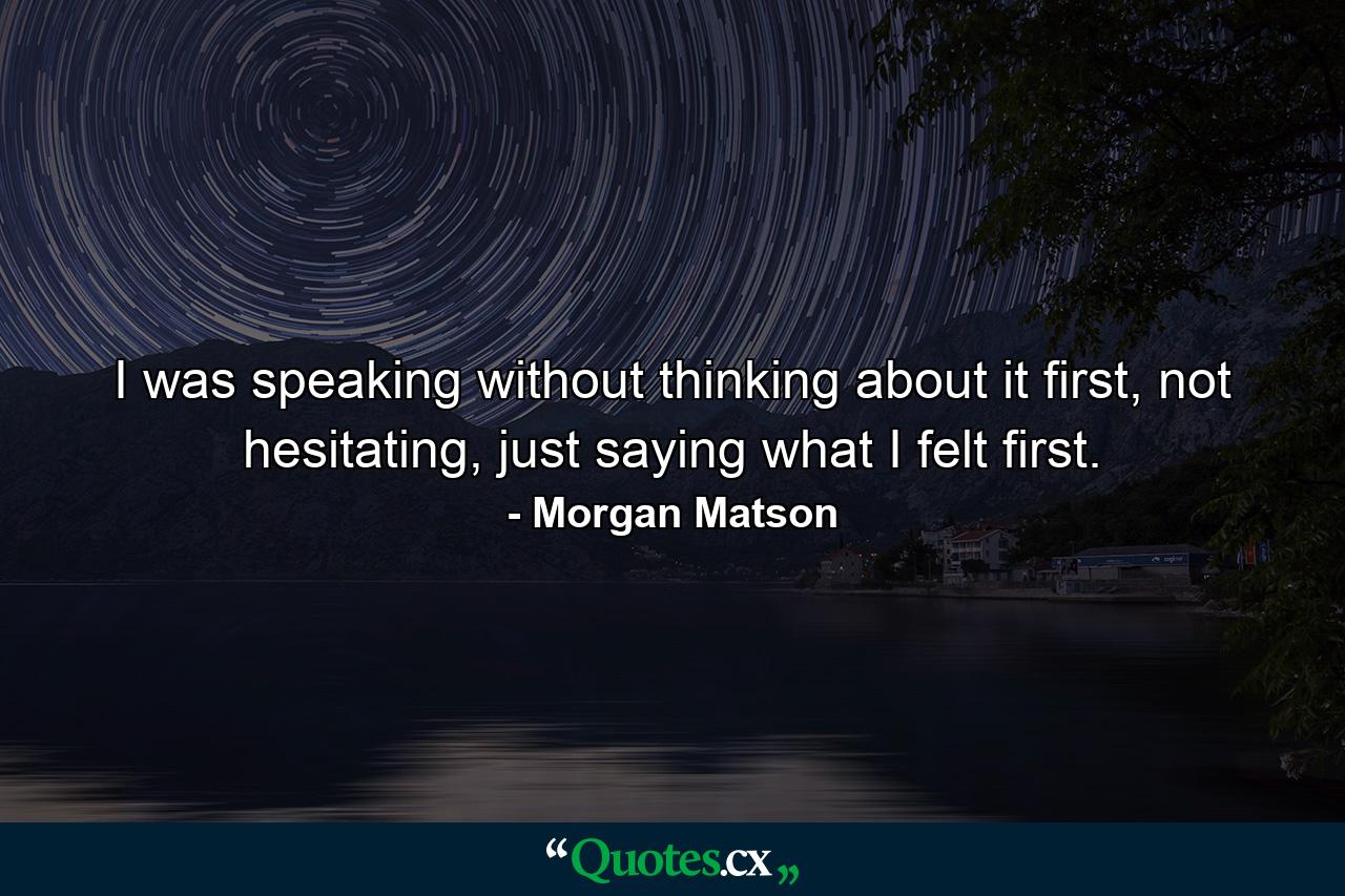 I was speaking without thinking about it first, not hesitating, just saying what I felt first. - Quote by Morgan Matson