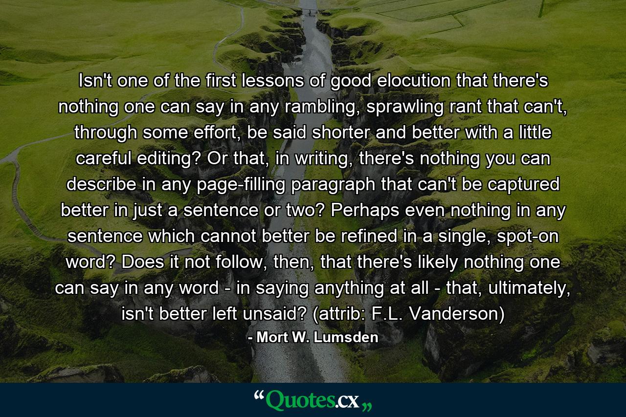 Isn't one of the first lessons of good elocution that there's nothing one can say in any rambling, sprawling rant that can't, through some effort, be said shorter and better with a little careful editing? Or that, in writing, there's nothing you can describe in any page-filling paragraph that can't be captured better in just a sentence or two? Perhaps even nothing in any sentence which cannot better be refined in a single, spot-on word? Does it not follow, then, that there's likely nothing one can say in any word - in saying anything at all - that, ultimately, isn't better left unsaid? (attrib: F.L. Vanderson) - Quote by Mort W. Lumsden