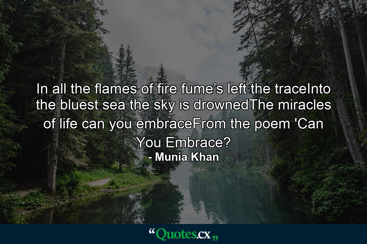 In all the flames of fire fume’s left the traceInto the bluest sea the sky is drownedThe miracles of life can you embraceFrom the poem 'Can You Embrace? - Quote by Munia Khan