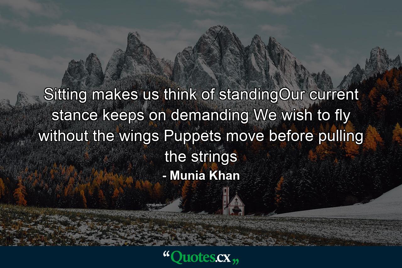 Sitting makes us think of standingOur current stance keeps on demanding We wish to fly without the wings Puppets move before pulling the strings - Quote by Munia Khan