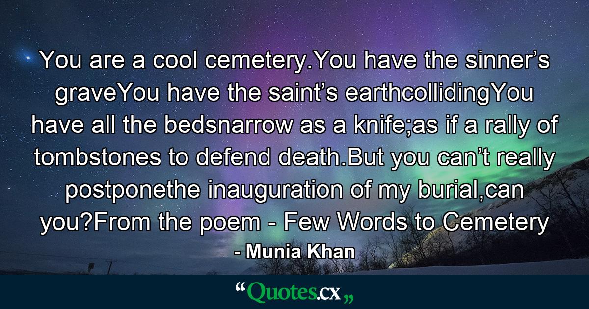 You are a cool cemetery.You have the sinner’s graveYou have the saint’s earthcollidingYou have all the bedsnarrow as a knife;as if a rally of tombstones to defend death.But you can’t really postponethe inauguration of my burial,can you?From the poem - Few Words to Cemetery - Quote by Munia Khan