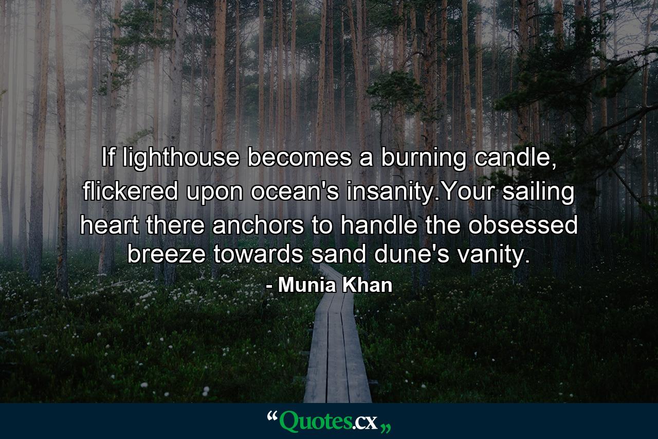 If lighthouse becomes a burning candle, flickered upon ocean's insanity.Your sailing heart there anchors to handle the obsessed breeze towards sand dune's vanity. - Quote by Munia Khan