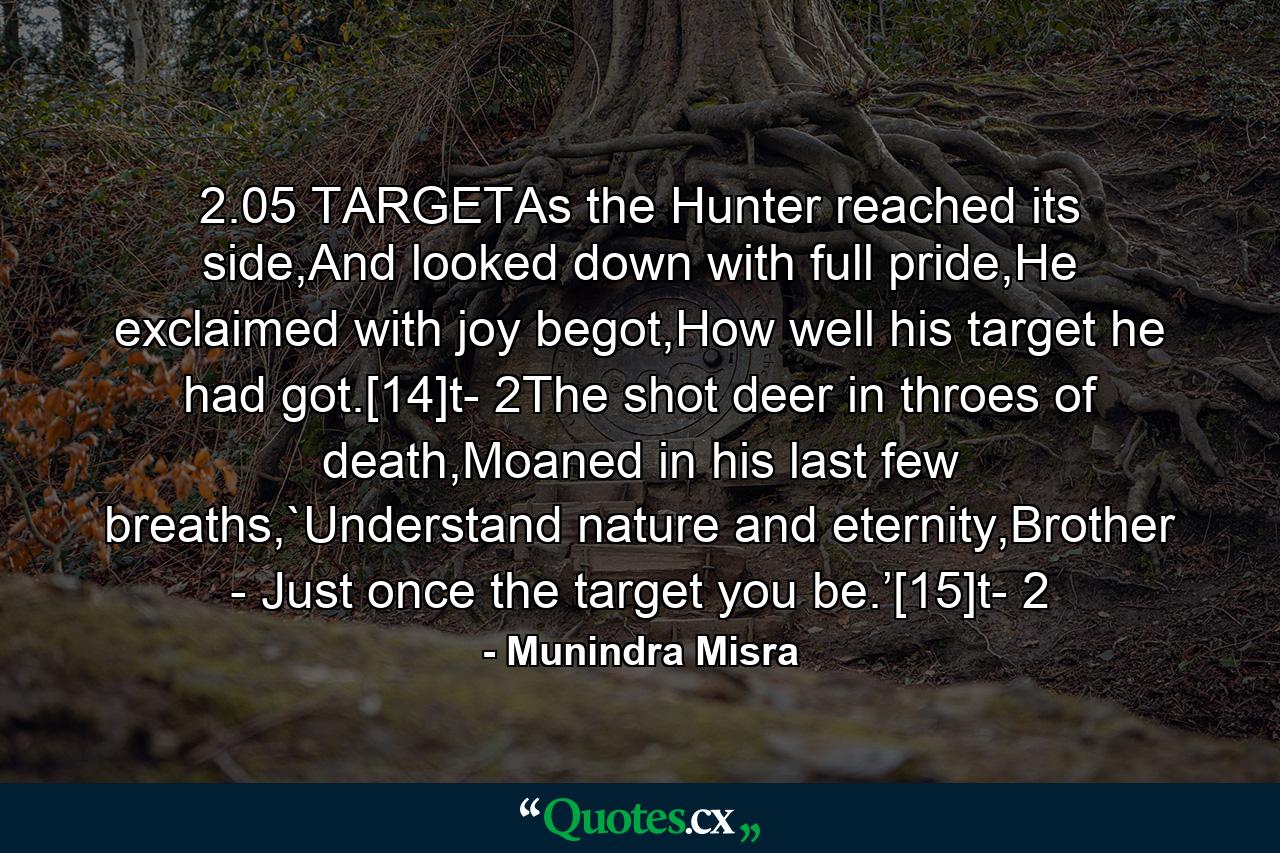 2.05 TARGETAs the Hunter reached its side,And looked down with full pride,He exclaimed with joy begot,How well his target he had got.[14]t- 2The shot deer in throes of death,Moaned in his last few breaths,`Understand nature and eternity,Brother - Just once the target you be.’[15]t- 2 - Quote by Munindra Misra