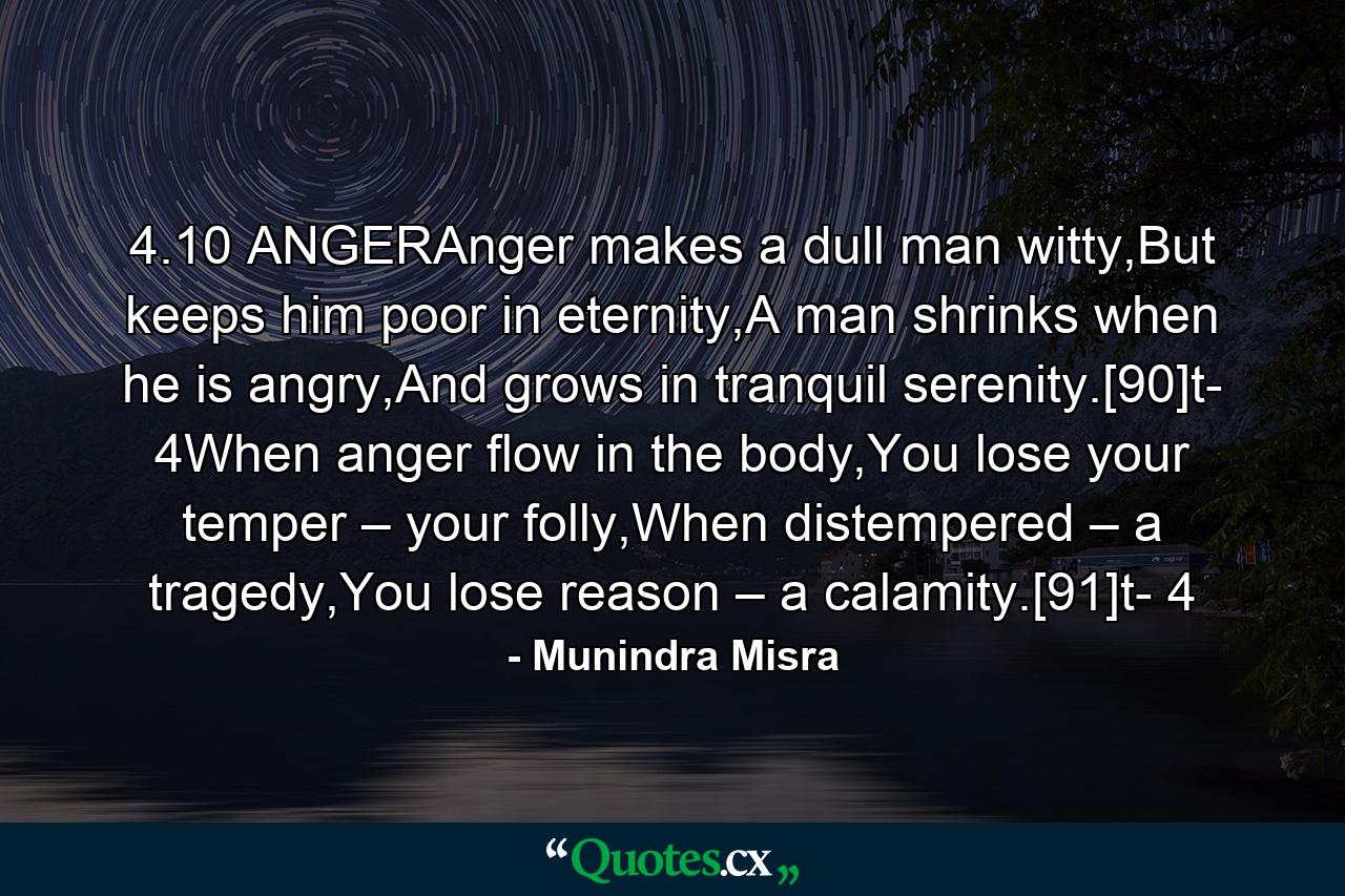 4.10 ANGERAnger makes a dull man witty,But keeps him poor in eternity,A man shrinks when he is angry,And grows in tranquil serenity.[90]t- 4When anger flow in the body,You lose your temper – your folly,When distempered – a tragedy,You lose reason – a calamity.[91]t- 4 - Quote by Munindra Misra