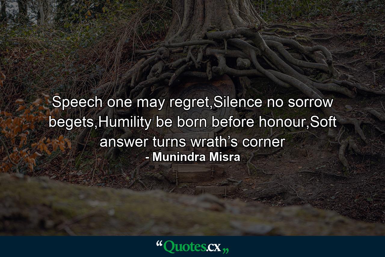 Speech one may regret,Silence no sorrow begets,Humility be born before honour,Soft answer turns wrath’s corner - Quote by Munindra Misra