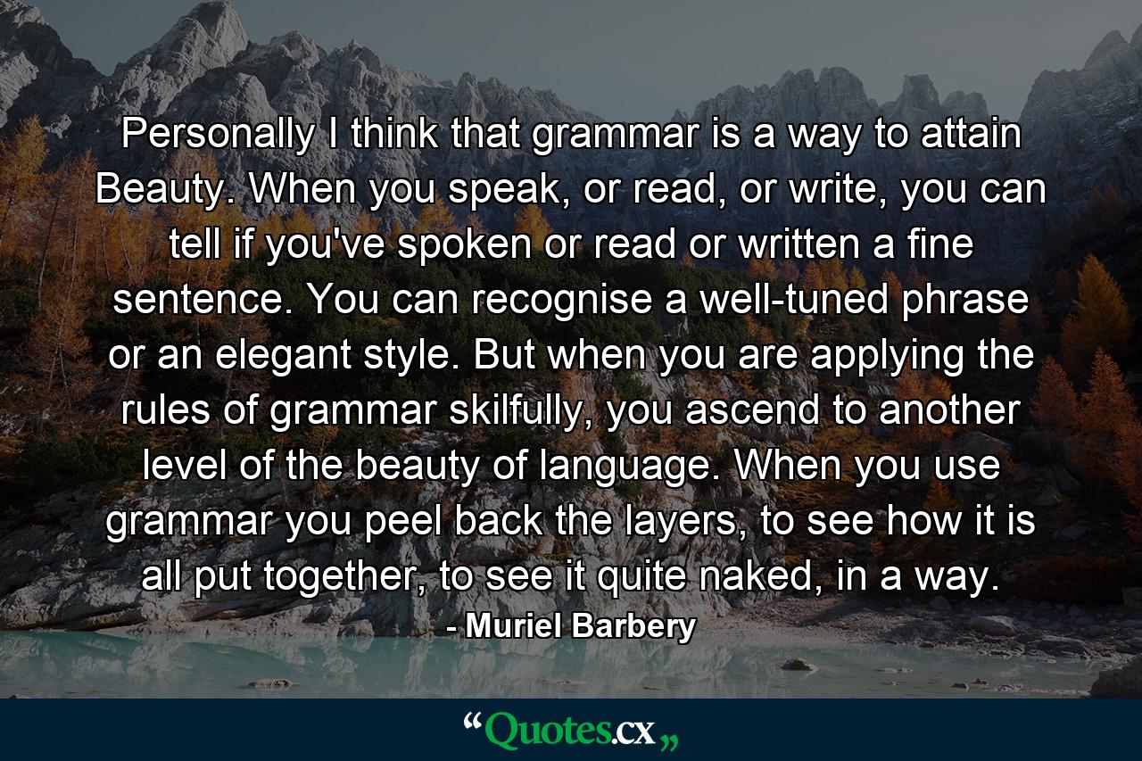 Personally I think that grammar is a way to attain Beauty. When you speak, or read, or write, you can tell if you've spoken or read or written a fine sentence. You can recognise a well-tuned phrase or an elegant style. But when you are applying the rules of grammar skilfully, you ascend to another level of the beauty of language. When you use grammar you peel back the layers, to see how it is all put together, to see it quite naked, in a way. - Quote by Muriel Barbery