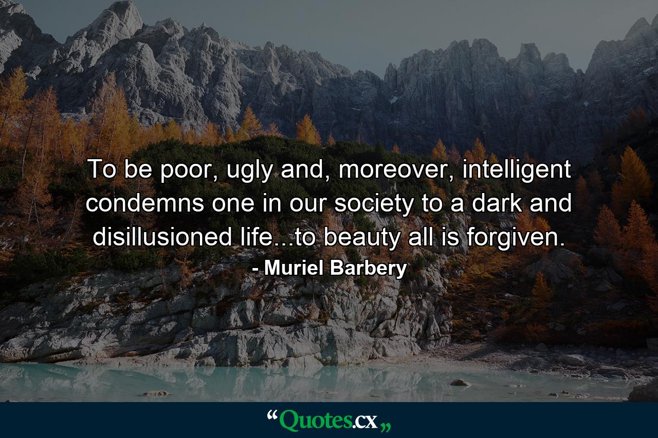 To be poor, ugly and, moreover, intelligent condemns one in our society to a dark and disillusioned life...to beauty all is forgiven. - Quote by Muriel Barbery