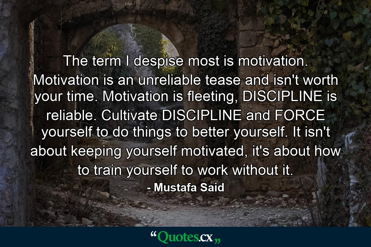 The term I despise most is motivation. Motivation is an unreliable tease and isn't worth your time. Motivation is fleeting, DISCIPLINE is reliable. Cultivate DISCIPLINE and FORCE yourself to do things to better yourself. It isn't about keeping yourself motivated, it's about how to train yourself to work without it. - Quote by Mustafa Said