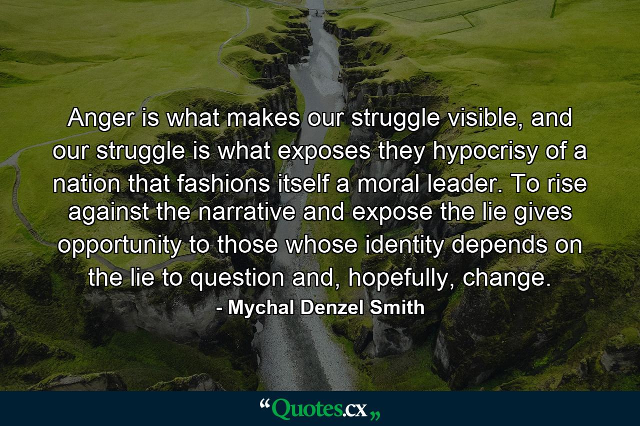 Anger is what makes our struggle visible, and our struggle is what exposes they hypocrisy of a nation that fashions itself a moral leader. To rise against the narrative and expose the lie gives opportunity to those whose identity depends on the lie to question and, hopefully, change. - Quote by Mychal Denzel Smith