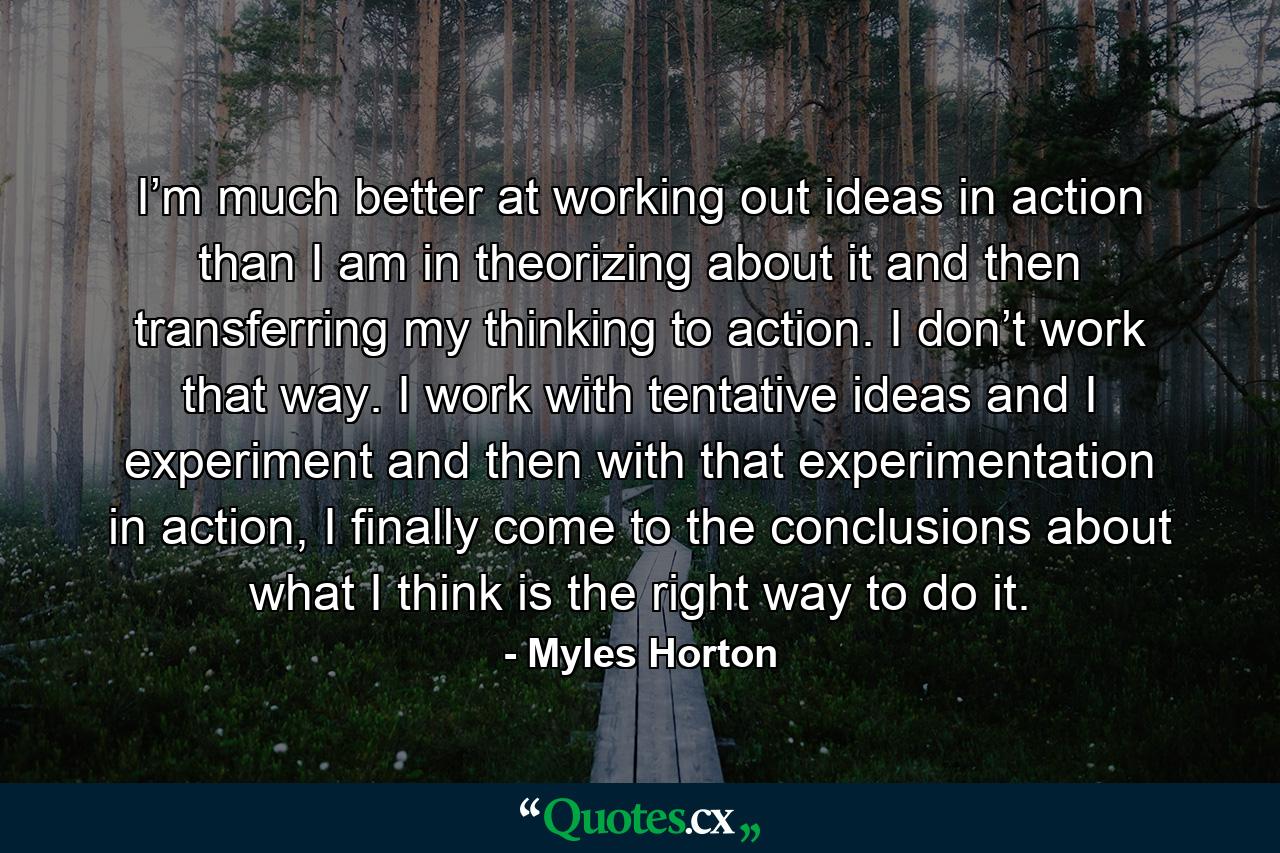 I’m much better at working out ideas in action than I am in theorizing about it and then transferring my thinking to action. I don’t work that way. I work with tentative ideas and I experiment and then with that experimentation in action, I finally come to the conclusions about what I think is the right way to do it. - Quote by Myles Horton