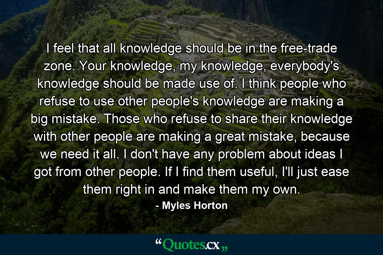 I feel that all knowledge should be in the free-trade zone. Your knowledge, my knowledge, everybody's knowledge should be made use of. I think people who refuse to use other people's knowledge are making a big mistake. Those who refuse to share their knowledge with other people are making a great mistake, because we need it all. I don't have any problem about ideas I got from other people. If I find them useful, I'll just ease them right in and make them my own. - Quote by Myles Horton