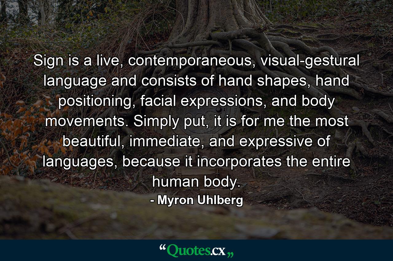 Sign is a live, contemporaneous, visual-gestural language and consists of hand shapes, hand positioning, facial expressions, and body movements. Simply put, it is for me the most beautiful, immediate, and expressive of languages, because it incorporates the entire human body. - Quote by Myron Uhlberg