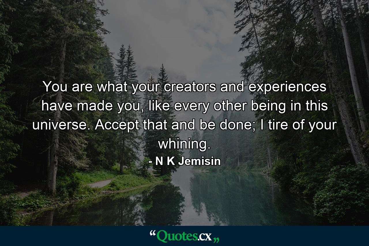 You are what your creators and experiences have made you, like every other being in this universe. Accept that and be done; I tire of your whining. - Quote by N K Jemisin