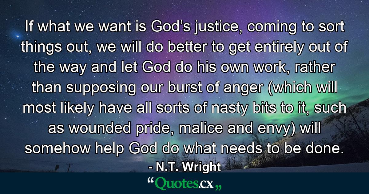 If what we want is God’s justice, coming to sort things out, we will do better to get entirely out of the way and let God do his own work, rather than supposing our burst of anger (which will most likely have all sorts of nasty bits to it, such as wounded pride, malice and envy) will somehow help God do what needs to be done. - Quote by N.T. Wright