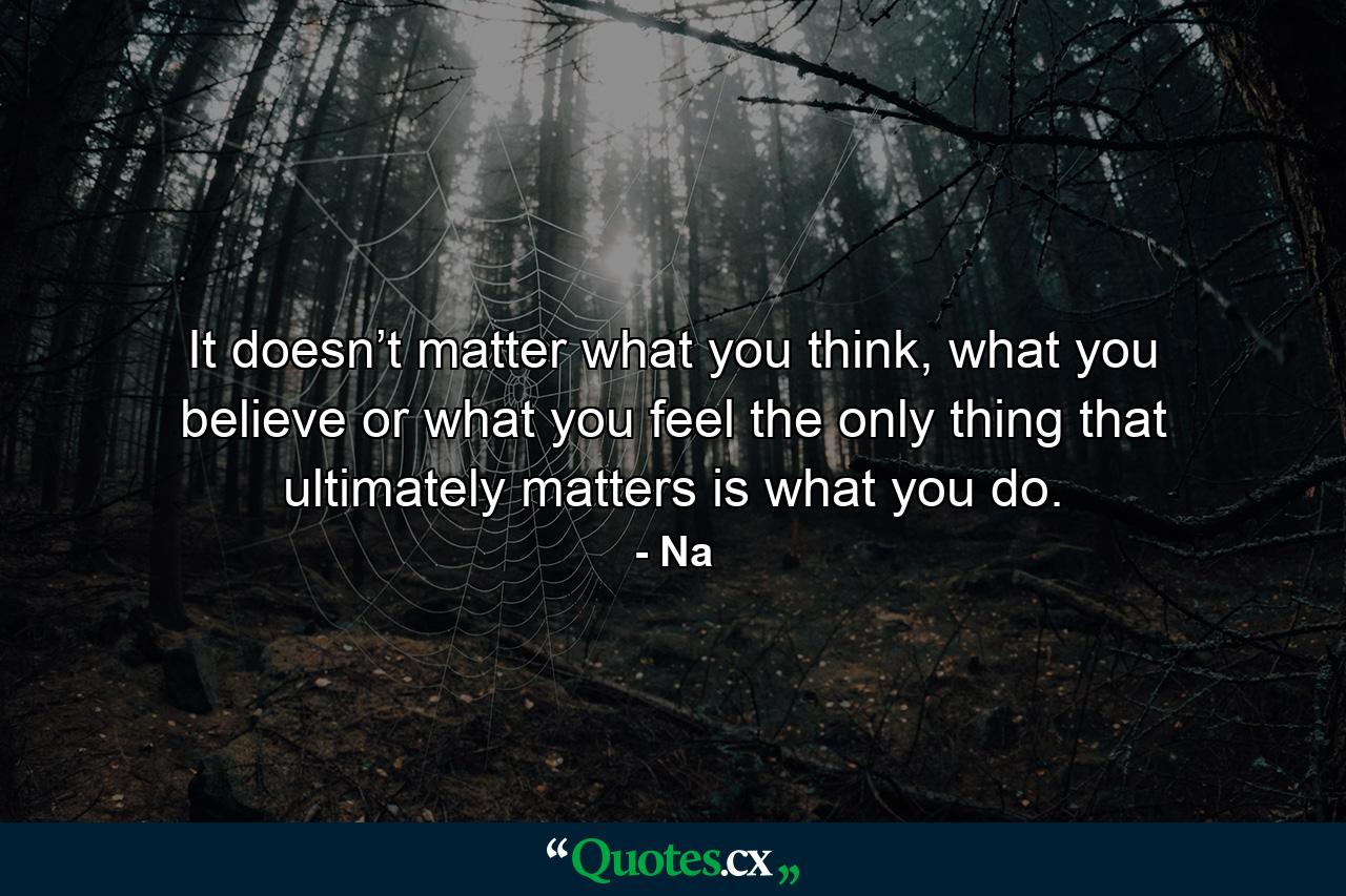 It doesn’t matter what you think, what you believe or what you feel the only thing that ultimately matters is what you do. - Quote by Na