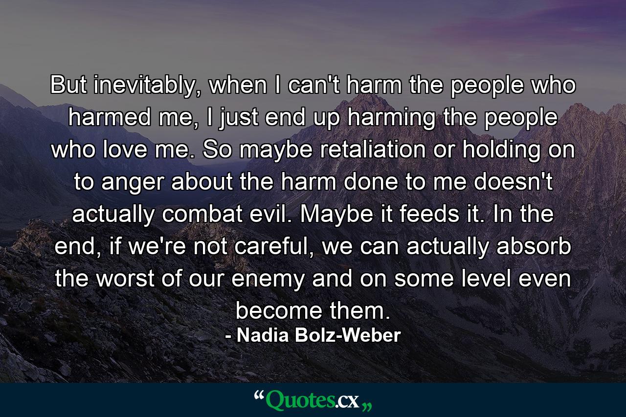 But inevitably, when I can't harm the people who harmed me, I just end up harming the people who love me. So maybe retaliation or holding on to anger about the harm done to me doesn't actually combat evil. Maybe it feeds it. In the end, if we're not careful, we can actually absorb the worst of our enemy and on some level even become them. - Quote by Nadia Bolz-Weber