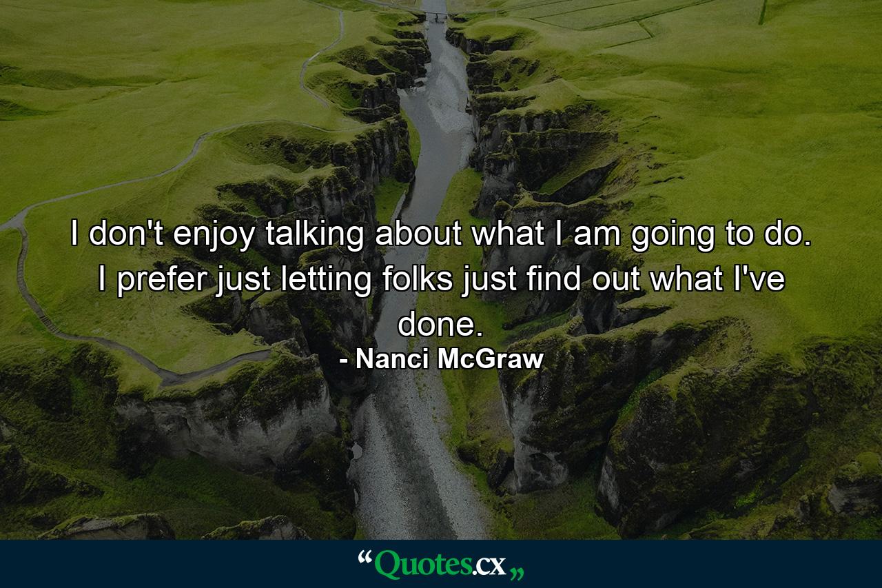 I don't enjoy talking about what I am going to do. I prefer just letting folks just find out what I've done. - Quote by Nanci McGraw