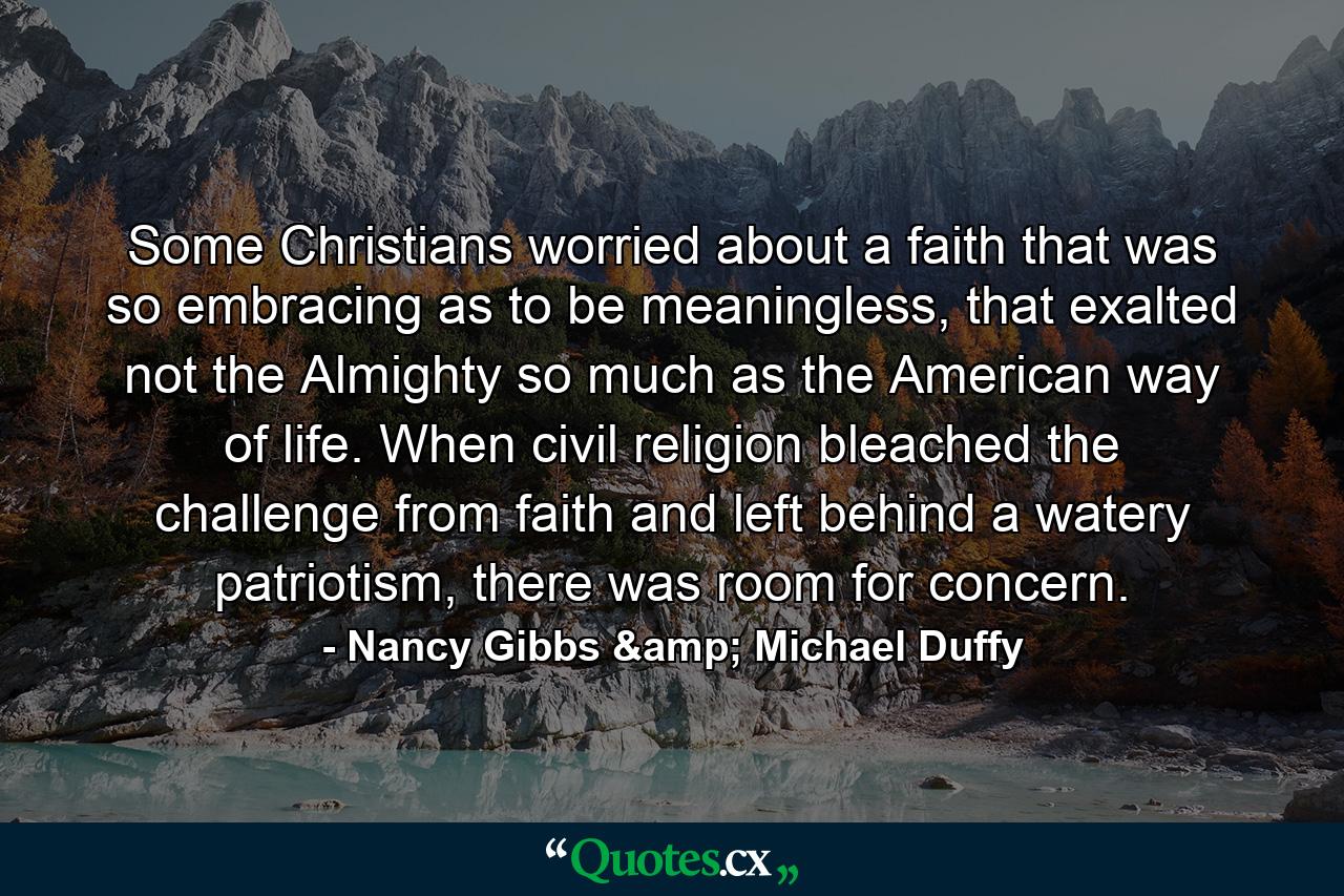 Some Christians worried about a faith that was so embracing as to be meaningless, that exalted not the Almighty so much as the American way of life. When civil religion bleached the challenge from faith and left behind a watery patriotism, there was room for concern. - Quote by Nancy Gibbs & Michael Duffy