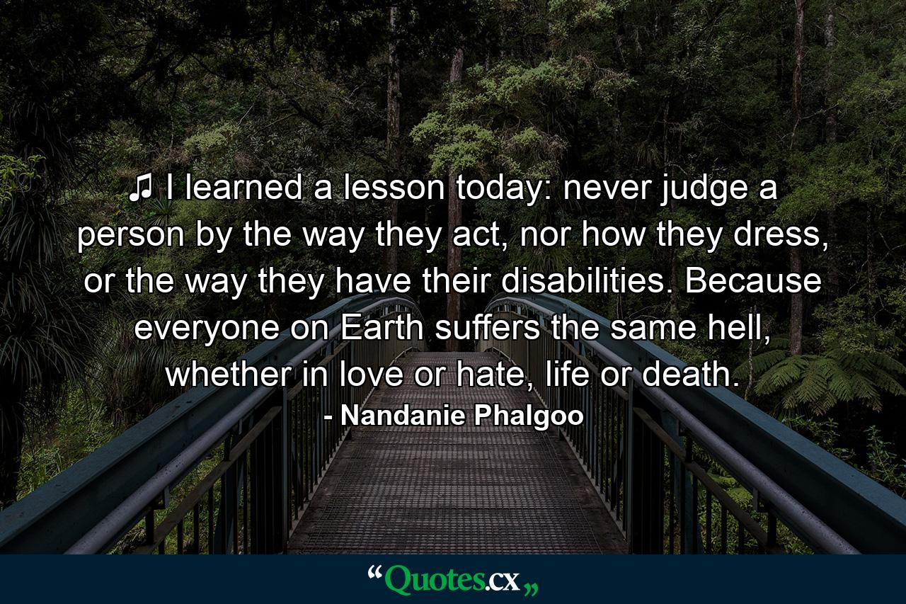 ♫ I learned a lesson today: never judge a person by the way they act, nor how they dress, or the way they have their disabilities. Because everyone on Earth suffers the same hell, whether in love or hate, life or death. - Quote by Nandanie Phalgoo