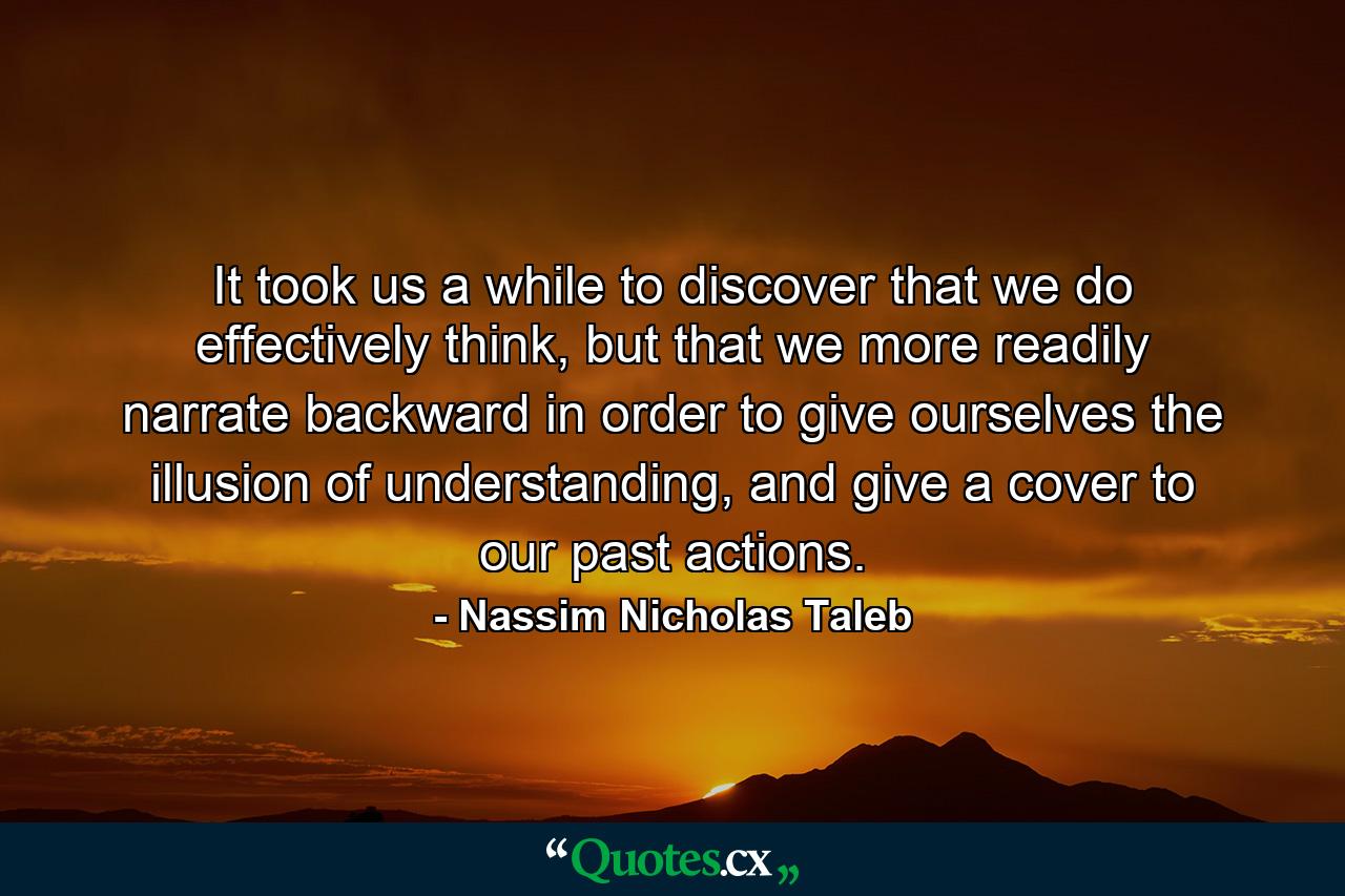 It took us a while to discover that we do effectively think, but that we more readily narrate backward in order to give ourselves the illusion of understanding, and give a cover to our past actions. - Quote by Nassim Nicholas Taleb