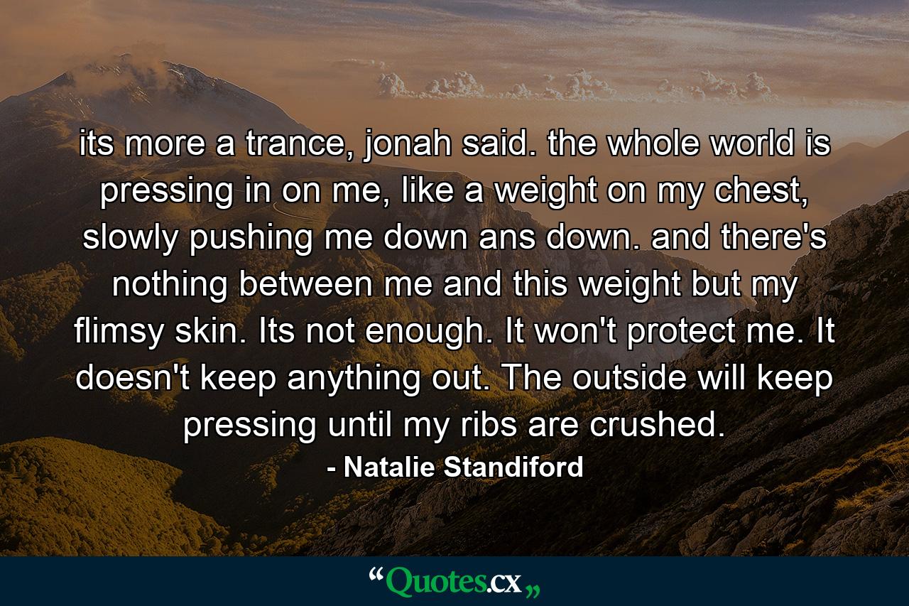 its more a trance, jonah said. the whole world is pressing in on me, like a weight on my chest, slowly pushing me down ans down. and there's nothing between me and this weight but my flimsy skin. Its not enough. It won't protect me. It doesn't keep anything out. The outside will keep pressing until my ribs are crushed. - Quote by Natalie Standiford