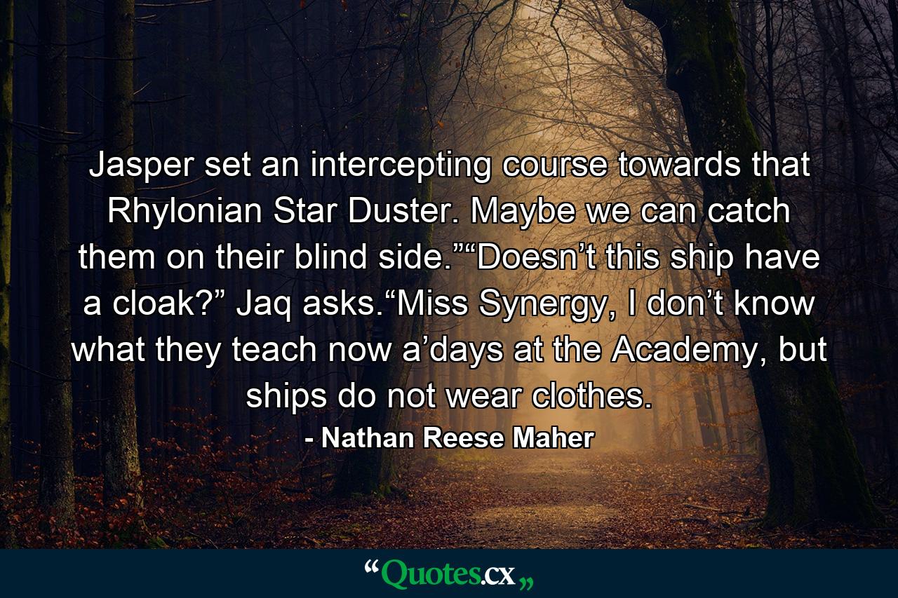 Jasper set an intercepting course towards that Rhylonian Star Duster. Maybe we can catch them on their blind side.”“Doesn’t this ship have a cloak?” Jaq asks.“Miss Synergy, I don’t know what they teach now a’days at the Academy, but ships do not wear clothes. - Quote by Nathan Reese Maher