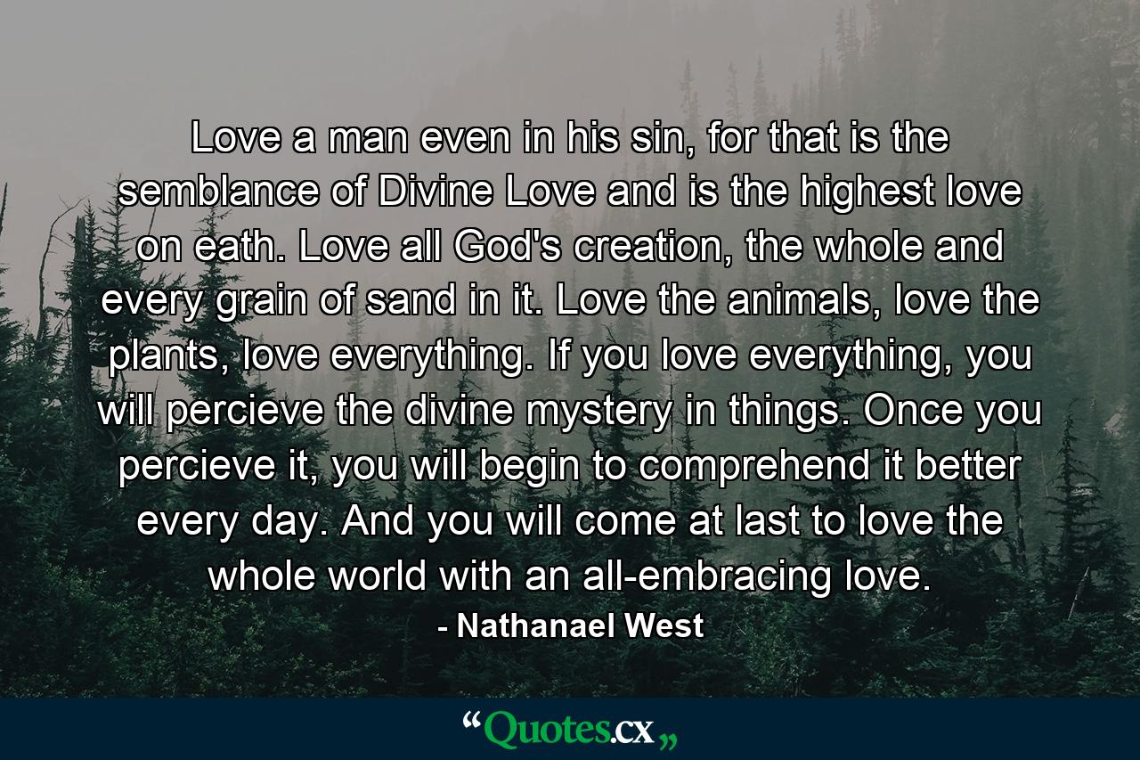 Love a man even in his sin, for that is the semblance of Divine Love and is the highest love on eath. Love all God's creation, the whole and every grain of sand in it. Love the animals, love the plants, love everything. If you love everything, you will percieve the divine mystery in things. Once you percieve it, you will begin to comprehend it better every day. And you will come at last to love the whole world with an all-embracing love. - Quote by Nathanael West