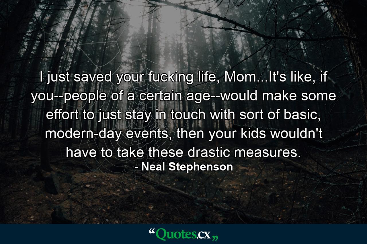 I just saved your fucking life, Mom...It's like, if you--people of a certain age--would make some effort to just stay in touch with sort of basic, modern-day events, then your kids wouldn't have to take these drastic measures. - Quote by Neal Stephenson