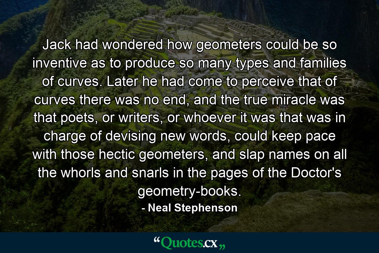 Jack had wondered how geometers could be so inventive as to produce so many types and families of curves. Later he had come to perceive that of curves there was no end, and the true miracle was that poets, or writers, or whoever it was that was in charge of devising new words, could keep pace with those hectic geometers, and slap names on all the whorls and snarls in the pages of the Doctor's geometry-books. - Quote by Neal Stephenson