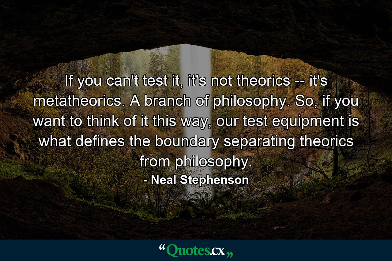 If you can't test it, it's not theorics -- it's metatheorics. A branch of philosophy. So, if you want to think of it this way, our test equipment is what defines the boundary separating theorics from philosophy. - Quote by Neal Stephenson