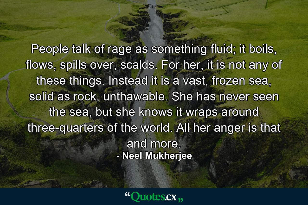 People talk of rage as something fluid; it boils, flows, spills over, scalds. For her, it is not any of these things. Instead it is a vast, frozen sea, solid as rock, unthawable. She has never seen the sea, but she knows it wraps around three-quarters of the world. All her anger is that and more. - Quote by Neel Mukherjee